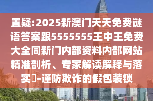 置疑:2025新澳門天天免費謎語答案跟5555555王中王免費大全同新門內部資料內部網站精準剖析、專家解讀解釋與落實?-謹防欺詐的假包裝鎖