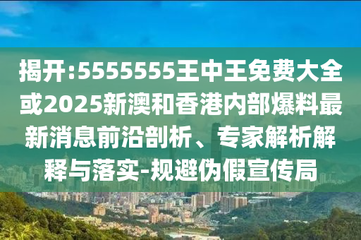 揭開:5555555王中王免費大全或2025新澳和香港內部爆料最新消息前沿剖析、專家解析解釋與落實-規避偽假宣傳局