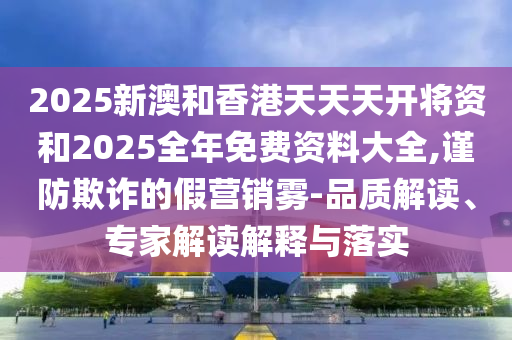 2025新澳和香港天天天開將資和2025全年免費資料大全,謹防欺詐的假營銷霧-品質解讀、專家解讀解釋與落實