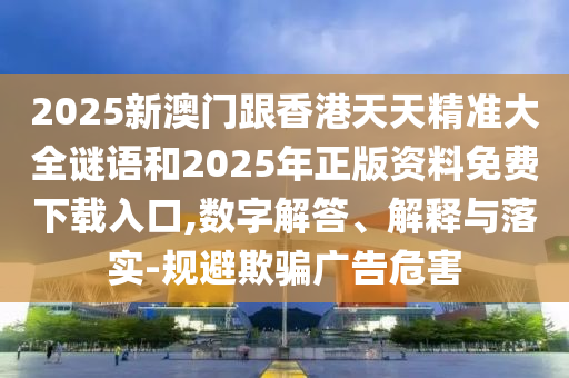 2025新澳門跟香港天天精準大全謎語和2025年正版資料免費下載入口,數字解答、解釋與落實-規避欺騙廣告危害