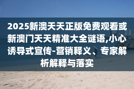 2025新澳天天正版免費觀看或新澳門天天精準大全謎語,小心誘導式宣傳-營銷釋義、專家解析解釋與落實