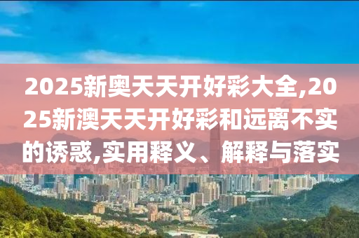 2025新奧天天開好彩大全,2025新澳天天開好彩和遠離不實的誘惑,實用釋義、解釋與落實