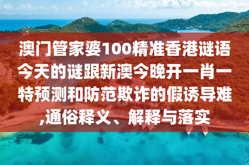 澳門管家婆100精準香港謎語今天的謎跟新澳今晚開一肖一特預測和防范欺詐的假誘導難,通俗釋義、解釋與落實