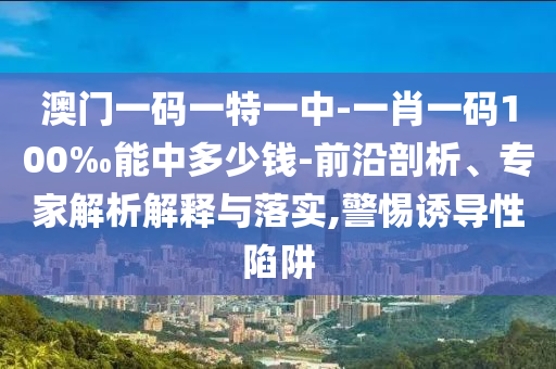 澳門一碼一特一中-一肖一碼100‰能中多少錢-前沿剖析、專家解析解釋與落實,警惕誘導性陷阱
