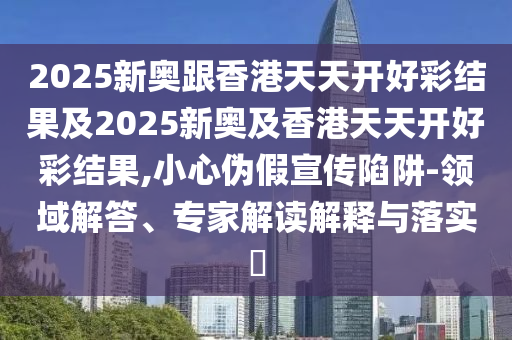 2025新奧跟香港天天開好彩結果及2025新奧及香港天天開好彩結果,小心偽假宣傳陷阱-領域解答、專家解讀解釋與落實?