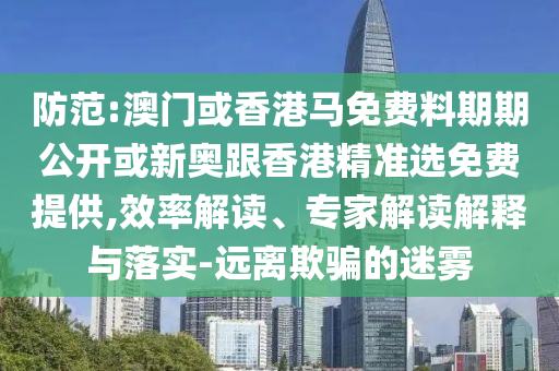 防范:澳門或香港馬免費料期期公開或新奧跟香港精準(zhǔn)選免費提供,效率解讀、專家解讀解釋與落實-遠離欺騙的迷霧