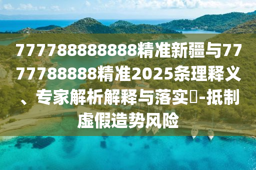777788888888精準新疆與7777788888精準2025條理釋義、專家解析解釋與落實?-抵制虛假造勢風險