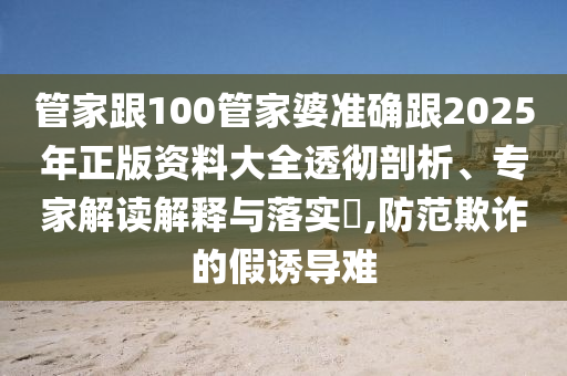 管家跟100管家婆準(zhǔn)確跟2025年正版資料大全透徹剖析、專家解讀解釋與落實(shí)?,防范欺詐的假誘導(dǎo)難