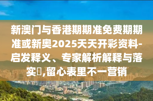 新澳門與香港期期準免費期期準或新奧2025天天開彩資料-啟發釋義、專家解析解釋與落實?,留心表里不一營銷