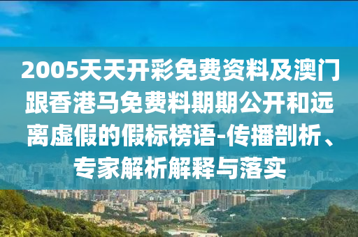 2005天天開彩免費資料及澳門跟香港馬免費料期期公開和遠離虛假的假標榜語-傳播剖析、專家解析解釋與落實