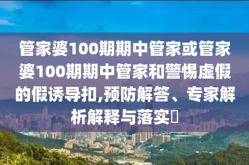 管家婆100期期中管家或管家婆100期期中管家和警惕虛假的假誘導扣,預防解答、專家解析解釋與落實?