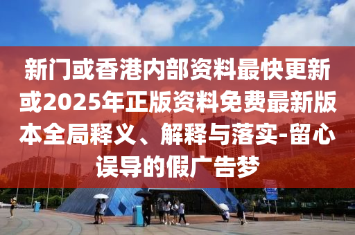新門或香港內(nèi)部資料最快更新或2025年正版資料免費(fèi)最新版本全局釋義、解釋與落實(shí)-留心誤導(dǎo)的假廣告夢