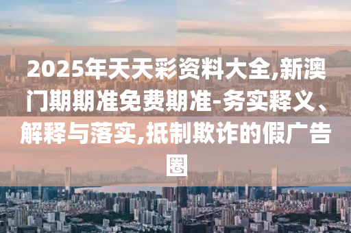 2025年天天彩資料大全,新澳門期期準免費期準-務實釋義、解釋與落實,抵制欺詐的假廣告圈