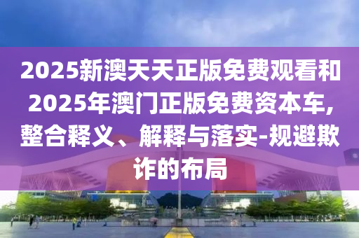 2025新澳天天正版免費觀看和2025年澳門正版免費資本車,整合釋義、解釋與落實-規避欺詐的布局
