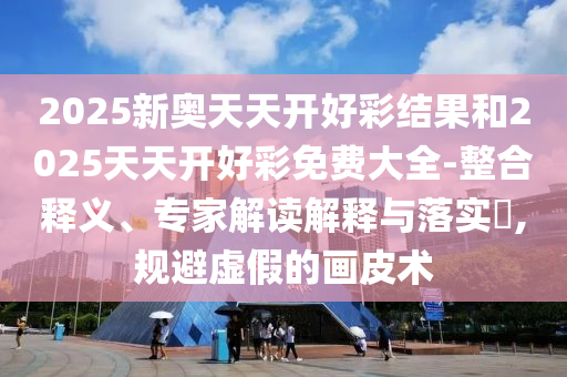 2025新奧天天開好彩結果和2025天天開好彩免費大全-整合釋義、專家解讀解釋與落實?,規避虛假的畫皮術