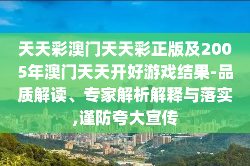 天天彩澳門天天彩正版及2005年澳門天天開好游戲結果-品質解讀、專家解析解釋與落實,謹防夸大宣傳