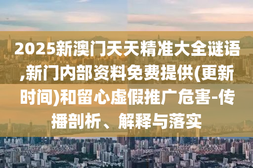 2025新澳門天天精準大全謎語,新門內部資料免費提供(更新時間)和留心虛假推廣危害-傳播剖析、解釋與落實
