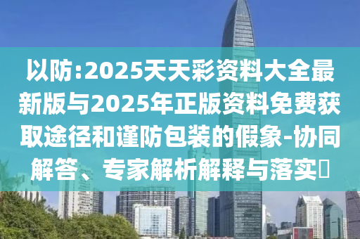 以防:2025天天彩資料大全最新版與2025年正版資料免費獲取途徑和謹防包裝的假象-協同解答、專家解析解釋與落實?