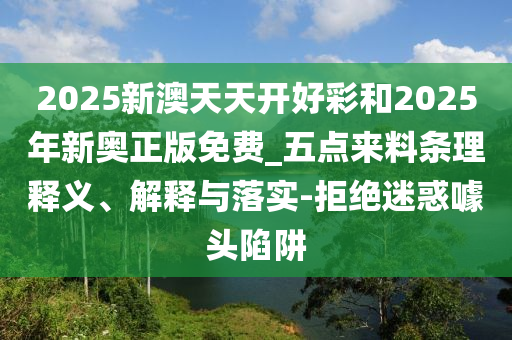 2025新澳天天開(kāi)好彩和2025年新奧正版免費(fèi)_五點(diǎn)來(lái)料條理釋義、解釋與落實(shí)-拒絕迷惑噱頭陷阱