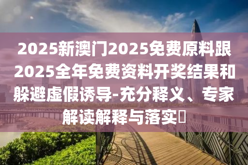 2025新澳門2025免費原料跟2025全年免費資料開獎結果和躲避虛假誘導-充分釋義、專家解讀解釋與落實?