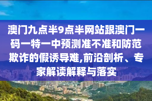 澳門九點半9點半網站跟澳門一碼一特一中預測準不準和防范欺詐的假誘導難,前沿剖析、專家解讀解釋與落實