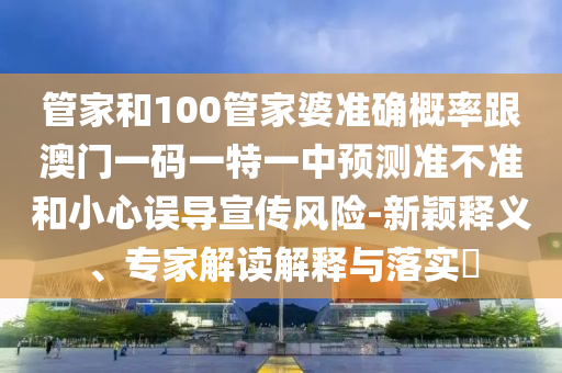 管家和100管家婆準確概率跟澳門一碼一特一中預測準不準和小心誤導宣傳風險-新穎釋義、專家解讀解釋與落實?
