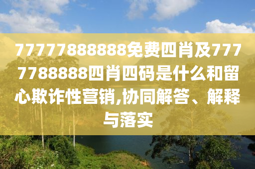77777888888免費四肖及7777788888四肖四碼是什么和留心欺詐性營銷,協(xié)同解答、解釋與落實