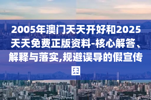 2005年澳門天天開好和2025天天免費(fèi)正版資料-核心解答、解釋與落實(shí),規(guī)避誤導(dǎo)的假宣傳困