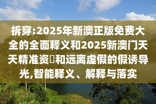 拆穿:2025年新澳正版免費(fèi)大全的全面釋義和2025新澳門(mén)天天精準(zhǔn)資枓和遠(yuǎn)離虛假的假誘導(dǎo)光,智能釋義、解釋與落實(shí)