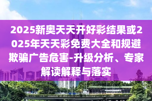 2025新奧天天開好彩結果或2025年天天彩免費大全和規避欺騙廣告危害-升級分析、專家解讀解釋與落實
