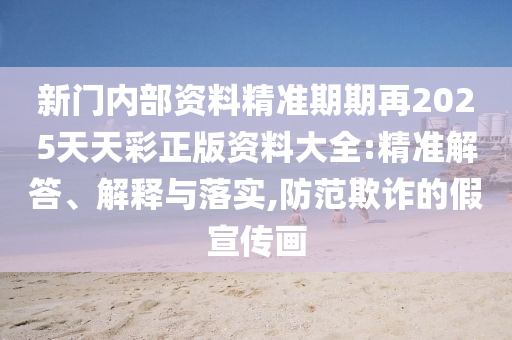 新門內部資料精準期期再2025天天彩正版資料大全:精準解答、解釋與落實,防范欺詐的假宣傳畫