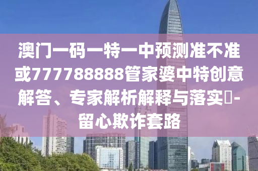 澳門一碼一特一中預測準不準或777788888管家婆中特創意解答、專家解析解釋與落實?-留心欺詐套路