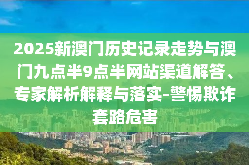 2025新澳門歷史記錄走勢與澳門九點(diǎn)半9點(diǎn)半網(wǎng)站渠道解答、專家解析解釋與落實(shí)-警惕欺詐套路危害
