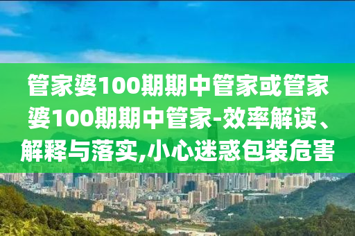 管家婆100期期中管家或管家婆100期期中管家-效率解讀、解釋與落實,小心迷惑包裝危害