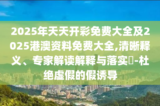 2025年天天開彩免費大全及2025港澳資料免費大全,清晰釋義、專家解讀解釋與落實?-杜絕虛假的假誘導