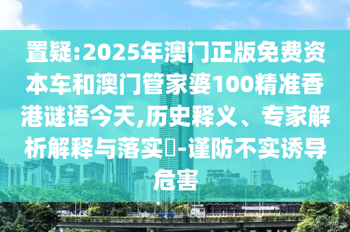 置疑:2025年澳門正版免費資本車和澳門管家婆100精準香港謎語今天,歷史釋義、專家解析解釋與落實?-謹防不實誘導危害
