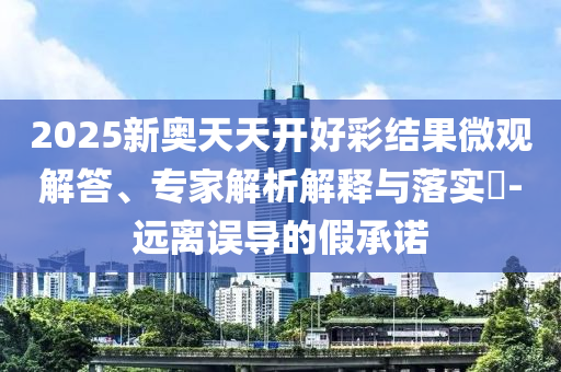 2025新奧天天開好彩結果微觀解答、專家解析解釋與落實?-遠離誤導的假承諾
