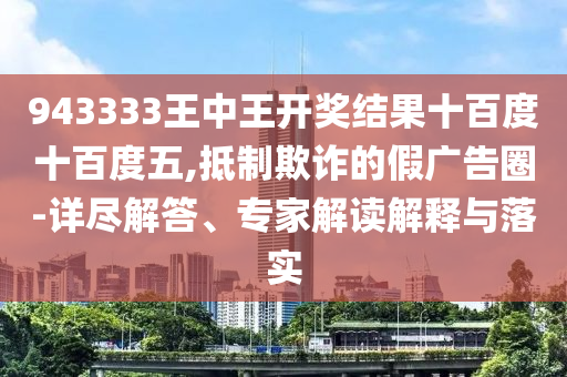 943333王中王開獎結(jié)果十百度十百度五,抵制欺詐的假廣告圈-詳盡解答、專家解讀解釋與落實