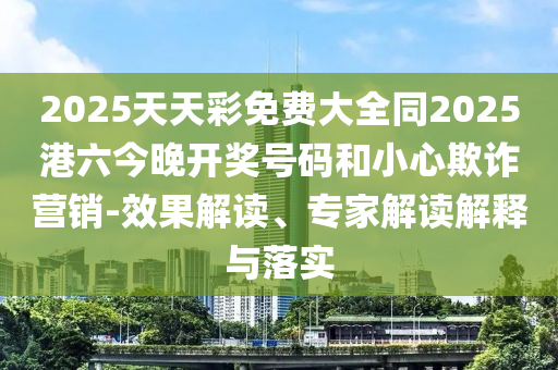 2025天天彩免費大全同2025港六今晚開獎號碼和小心欺詐營銷-效果解讀、專家解讀解釋與落實