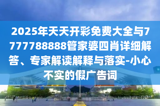 2025年天天開彩免費大全與7777788888管家婆四肖詳細解答、專家解讀解釋與落實-小心不實的假廣告詞