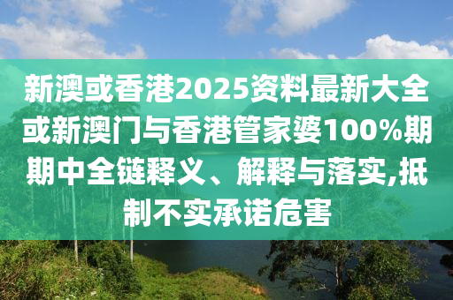新澳或香港2025資料最新大全或新澳門與香港管家婆100%期期中全鏈釋義、解釋與落實,抵制不實承諾危害