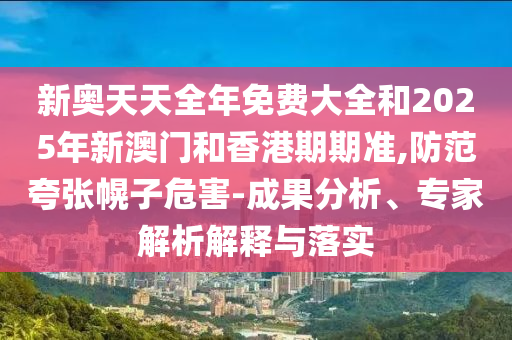 新奧天天全年免費大全和2025年新澳門和香港期期準,防范夸張幌子危害-成果分析、專家解析解釋與落實