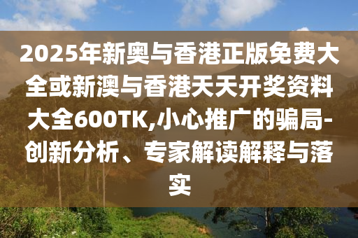 2025年新奧與香港正版免費(fèi)大全或新澳與香港天天開(kāi)獎(jiǎng)資料大全600TK,小心推廣的騙局-創(chuàng)新分析、專(zhuān)家解讀解釋與落實(shí)