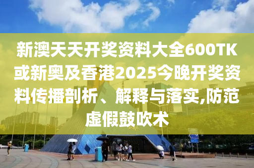 新澳天天開獎資料大全600TK或新奧及香港2025今晚開獎資料傳播剖析、解釋與落實(shí),防范虛假鼓吹術(shù)