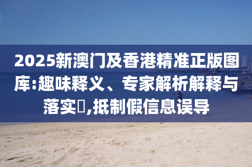 2025新澳門及香港精準正版圖庫:趣味釋義、專家解析解釋與落實?,抵制假信息誤導
