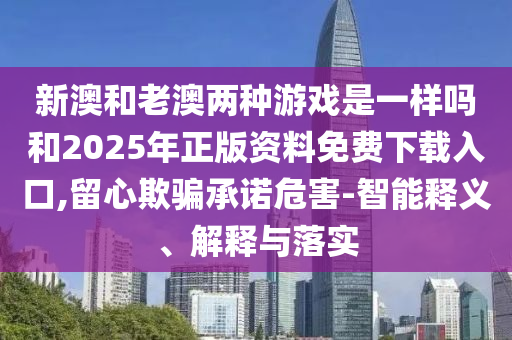 新澳和老澳兩種游戲是一樣嗎和2025年正版資料免費下載入口,留心欺騙承諾危害-智能釋義、解釋與落實