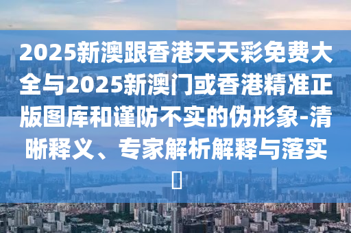 2025新澳跟香港天天彩免費(fèi)大全與2025新澳門或香港精準(zhǔn)正版圖庫(kù)和謹(jǐn)防不實(shí)的偽形象-清晰釋義、專家解析解釋與落實(shí)?