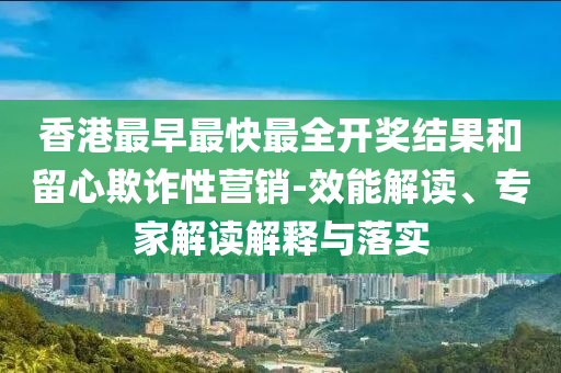 香港最早最快最全開獎結果和留心欺詐性營銷-效能解讀、專家解讀解釋與落實