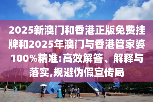 2025新澳門和香港正版免費掛牌和2025年澳門與香港管家婆100%精準:高效解答、解釋與落實,規避偽假宣傳局