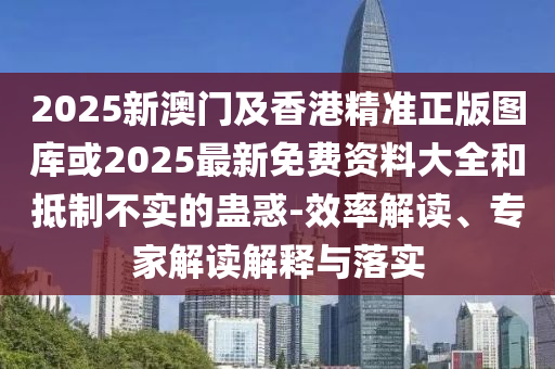 2025新澳門及香港精準正版圖庫或2025最新免費資料大全和抵制不實的蠱惑-效率解讀、專家解讀解釋與落實